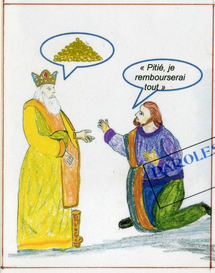 Évangile selon saint Matthieu 18,21-35
En ce temps-là, Pierre s’approcha de Jésus pour lui demander : « Seigneur, lorsque mon frère commettra des fautes contre moi, combien de fois dois-je lui pardonner ? Jusqu’à sept fois ? » Jésus lui répondit : « Je ne te dis pas jusqu’à sept fois, mais jusqu’à 70 fois sept fois. Ainsi, le royaume des Cieux est comparable à un roi qui voulut régler ses comptes avec ses serviteurs. Il commençait, quand on lui amena quelqu’un qui lui devait dix mille talents (c’est-à-dire soixante millions de pièces d’argent). Comme cet homme n’avait pas de quoi rembourser, le maître ordonna de le vendre, avec sa femme, ses enfants et tous ses biens, en remboursement de sa dette. Alors, tombant à ses pieds, le serviteur demeurait prosterné et disait : ‘Prends patience envers moi, et je te rembourserai tout.’ Saisi de compassion, le maître de ce serviteur le laissa partir et lui remit sa dette. » Évangile selon saint Matthieu 18,21-35
En ce temps-là, Pierre s’approcha de Jésus pour lui demander : « Seigneur, lorsque mon frère commettra des fautes contre moi, combien de fois dois-je lui pardonner ? Jusqu’à sept fois ? » Jésus lui répondit : « Je ne te dis pas jusqu’à sept fois, mais jusqu’à 70 fois sept fois. Ainsi, le royaume des Cieux est comparable à un roi qui voulut régler ses comptes avec ses serviteurs. Il commençait, quand on lui amena quelqu’un qui lui devait dix mille talents (c’est-à-dire soixante millions de pièces d’argent). Comme cet homme n’avait pas de quoi rembourser, le maître ordonna de le vendre, avec sa femme, ses enfants et tous ses biens, en remboursement de sa dette. Alors, tombant à ses pieds, le serviteur demeurait prosterné et disait : ‘Prends patience envers moi, et je te rembourserai tout.’ Saisi de compassion, le maître de ce serviteur le laissa partir et lui remit sa dette. »