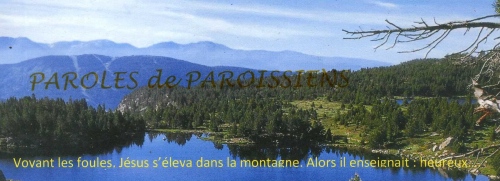 Evangile Matthieu 5, 1-12a
En ce temps-là, voyant les foules, Jésus gravit la montagne. Il s’assit, et ses disciples s’approchèrent de lui.
Alors, ouvrant la bouche, il les enseignait. Il disait :
« Heureux les pauvres de cœur, car le royaume des Cieux est à eux.
Heureux ceux qui pleurent, car ils seront consolés.
Heureux les doux, car ils recevront la terre en héritage.
Heureux ceux qui ont faim et soif de la justice, car ils seront rassasiés.
Heureux les miséricordieux, car ils obtiendront miséricorde.
Heureux les cœurs purs, car ils verront Dieu.
Heureux les artisans de paix, car ils seront appelés fils de Dieu.
Heureux ceux qui sont persécutés pour la justice, car le royaume des Cieux est à eux.
Heureux êtes-vous si l’on vous insulte, si l’on vous persécute et si l’on dit faussement toute sorte de mal contre vous, à cause de moi. Réjouissez-vous, soyez dans l’allégresse, car votre récompense est grande dans les cieux ! »
http://croire.la-croix.com/Paroisses/Textes-du-dimanche/2017/4e-dimanche-ordinaire-dimanche-29-janvier-2017/La-bonne-nouvelle-du-bonheur?&PMID=0a7d05ad8eec8d9af8655bb346f91754 Evangile Matthieu 5, 1-12a
En ce temps-là, voyant les foules, Jésus gravit la montagne. Il s’assit, et ses disciples s’approchèrent de lui.
Alors, ouvrant la bouche, il les enseignait. Il disait :
« Heureux les pauvres de cœur, car le royaume des Cieux est à eux.
Heureux ceux qui pleurent, car ils seront consolés.
Heureux les doux, car ils recevront la terre en héritage.
Heureux ceux qui ont faim et soif de la justice, car ils seront rassasiés.
Heureux les miséricordieux, car ils obtiendront miséricorde.
Heureux les cœurs purs, car ils verront Dieu.
Heureux les artisans de paix, car ils seront appelés fils de Dieu.
Heureux ceux qui sont persécutés pour la justice, car le royaume des Cieux est à eux.
Heureux êtes-vous si l’on vous insulte, si l’on vous persécute et si l’on dit faussement toute sorte de mal contre vous, à cause de moi. Réjouissez-vous, soyez dans l’allégresse, car votre récompense est grande dans les cieux ! »
http://croire.la-croix.com/Paroisses/Textes-du-dimanche/2017/4e-dimanche-ordinaire-dimanche-29-janvier-2017/La-bonne-nouvelle-du-bonheur?&PMID=0a7d05ad8eec8d9af8655bb346f91754